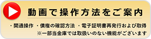 動画で操作方法をご案内 ・開通操作 ・債権の確認方法 ・電子証明書再発行および取得 ※一部当金庫では取扱いのない機能がございます