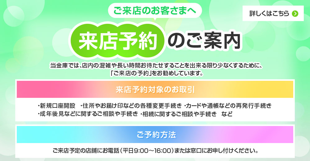 ご来店のお客さまへ 来店予約のご案内 当金庫では、店内の混雑や長い時間お待たせすることを出来る限り少なくするために、「ご来店の予約」をお勧めしています。