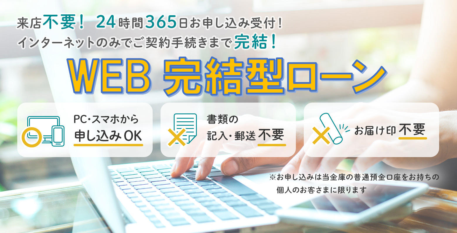 来店不要！24時間365日お申し込み受付！インターネットのみでご契約手続きまで完結！　WEB完結型ローン　教育ローン　カーライフプラン　ミニカードローン　PC・スマホから申し込みOK　書類の記入・郵送不要　お届け印不要　※お申し込みは当金庫の普通預金口座をお持ちの個人のお客さまに限ります