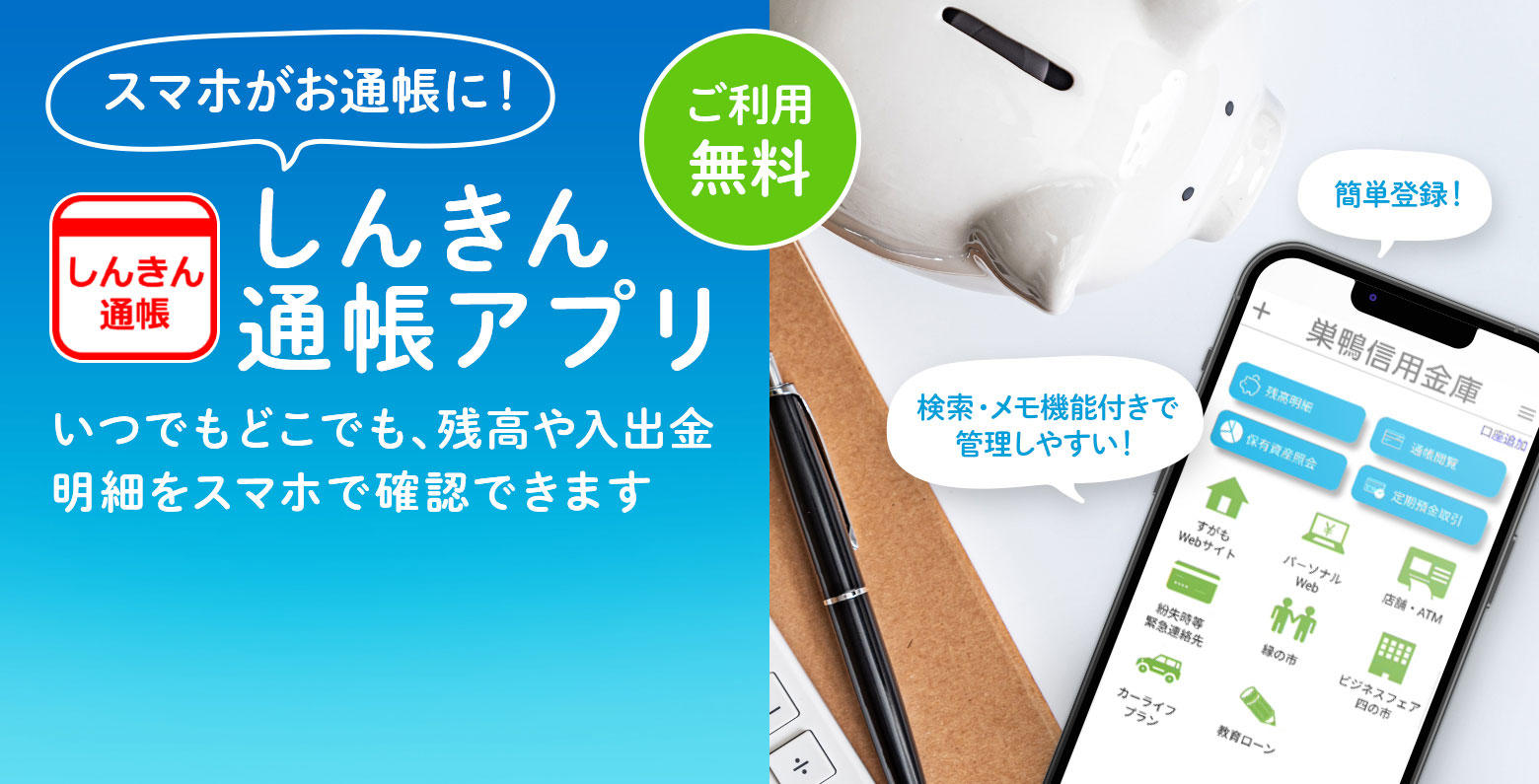 スマホがお通帳に！　しんきん通帳アプリ　ご利用無料　いつでもどこでも、残高や入出金明細をスマホで確認できます　簡単登録！　検索・メモ機能付きで管理しやすい！