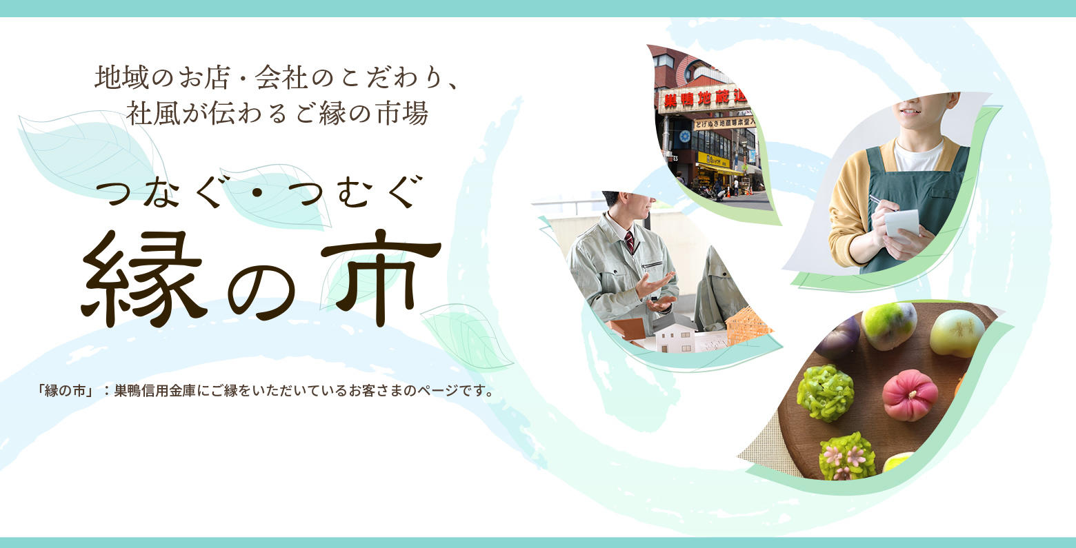 地域のお店・会社のこだわり、社風が伝わるご縁の市場　つなぐ・つむぐ　縁の市　「縁の市」：巣鴨信用金庫にご縁をいただいているお客さまのページです。