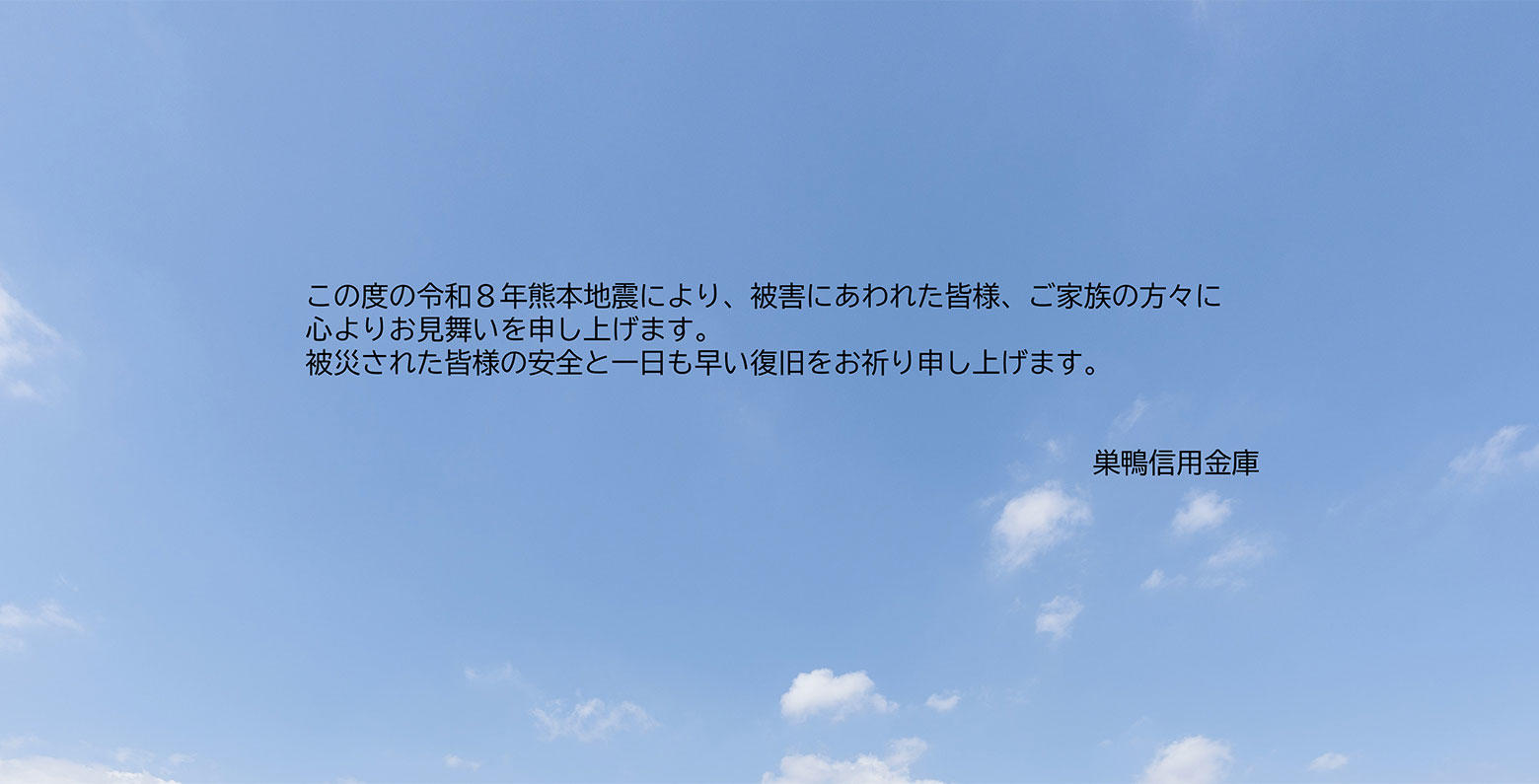 この度の令和８年熊本地震により、被害にあわれた皆様、ご家族の方々に心よりお見舞いを申し上げます。被災された皆様の安全と一日も早い復旧をお祈り申し上げます。　巣鴨信用金庫