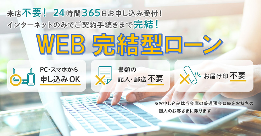 来店不要！24時間365日お申し込み受付！インターネットのみでご契約手続きまで完結！　WEB完結型ローン　PC・スマホから申し込みOK　書類の記入・郵送不要　お届け印不要　※お申し込みは当金庫の普通預金口座をお持ちの個人のお客さまに限ります