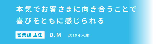 本気でお客さまに向き合うことで喜びをともに感じられる 営業課 主任 D.M 2019年入庫