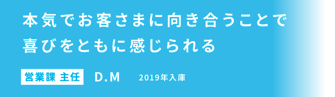 本気でお客さまに向き合うことで喜びをともに感じられる 営業課 主任 D.M 2019年入庫