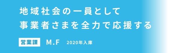地域社会の一員として事業者さまを全力で応援する 営業課 M.F 2020年入庫