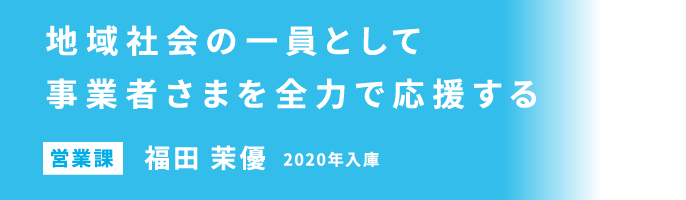 地域社会の一員として事業者さまを全力で応援する 営業課 福田 茉優 2020年入庫