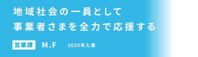地域社会の一員として事業者さまを全力で応援する 営業課 M.F 2020年入庫