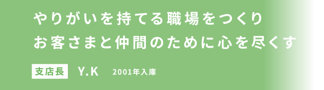 やりがいを持てる職場をつくりお客さまと仲間のために心を尽くす 支店長 Y.K 2001年入庫