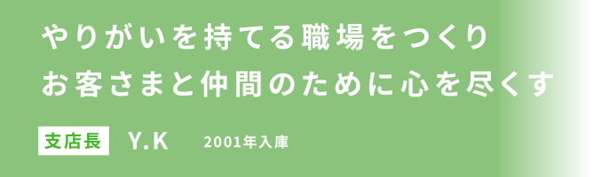 やりがいを持てる職場をつくりお客さまと仲間のために心を尽くす 支店長 Y.K 2001年入庫